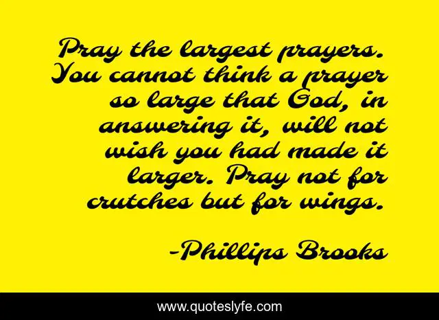 Pray the largest prayers. You cannot think a prayer so large that God, in answering it, will not wish you had made it larger. Pray not for crutches but for wings.