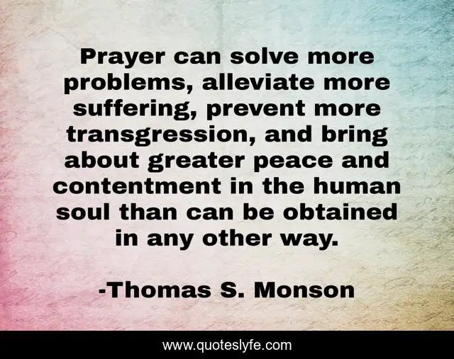 Prayer can solve more problems, alleviate more suffering, prevent more transgression, and bring about greater peace and contentment in the human soul than can be obtained in any other way.