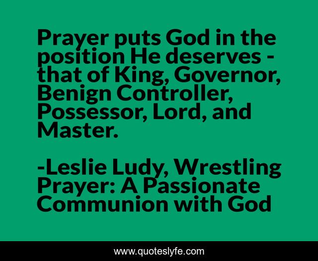 Prayer puts God in the position He deserves - that of King, Governor, Benign Controller, Possessor, Lord, and Master.