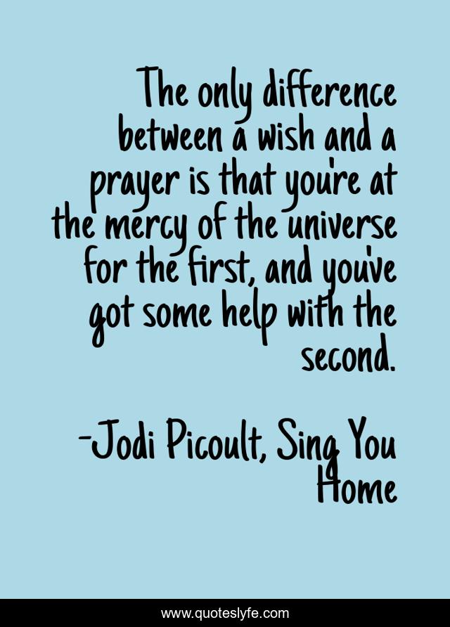 The only difference between a wish and a prayer is that you're at the mercy of the universe for the first, and you've got some help with the second.