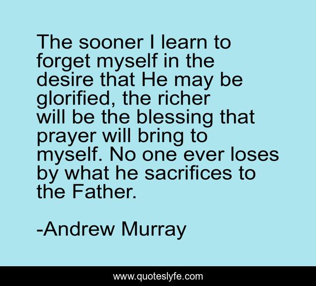 The sooner I learn to forget myself in the desire that He may be glorified, the richer will be the blessing that prayer will bring to myself. No one ever loses by what he sacrifices to the Father.