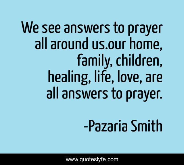 We see answers to prayer all around us.our home, family, children, healing, life, love, are all answers to prayer.