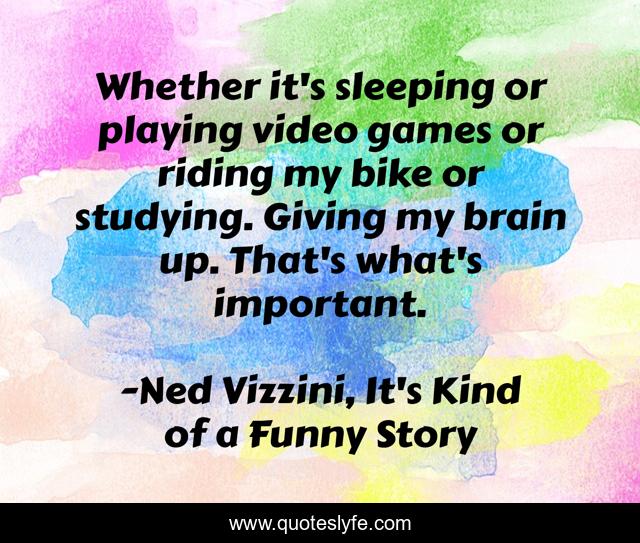 Whether it's sleeping or playing video games or riding my bike or studying. Giving my brain up. That's what's important.