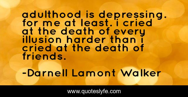 adulthood is depressing. for me at least. i cried at the death of every illusion harder than i cried at the death of friends.