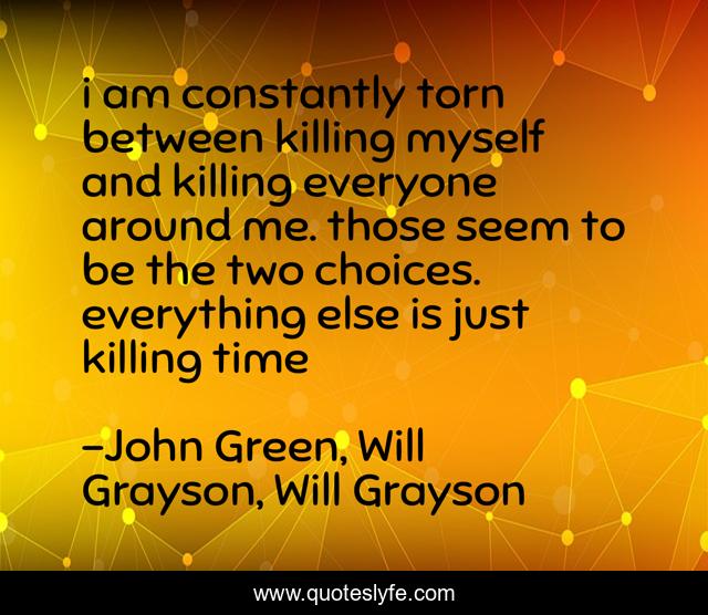 i am constantly torn between killing myself and killing everyone around me. those seem to be the two choices. everything else is just killing time