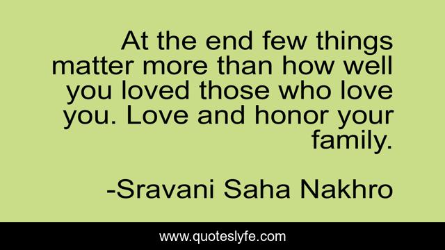 At the end few things matter more than how well you loved those who love you. Love and honor your family.