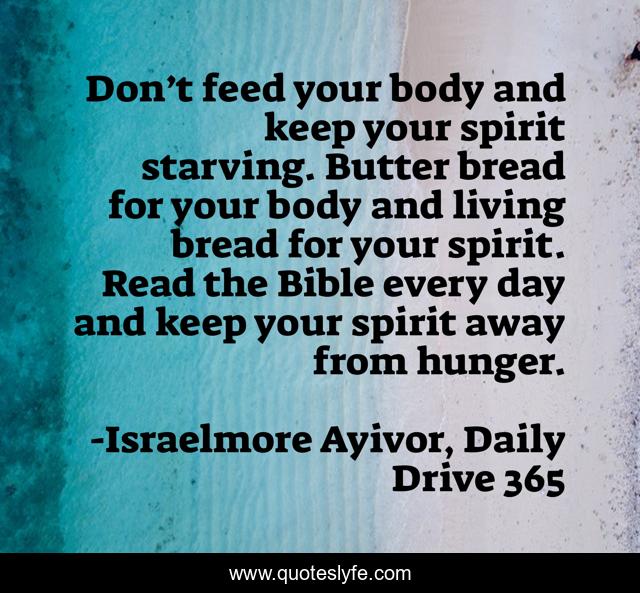 Don’t feed your body and keep your spirit starving. Butter bread for your body and living bread for your spirit. Read the Bible every day and keep your spirit away from hunger.