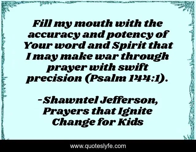 Fill my mouth with the accuracy and potency of Your word and Spirit that I may make war through prayer with swift precision (Psalm 144:1).