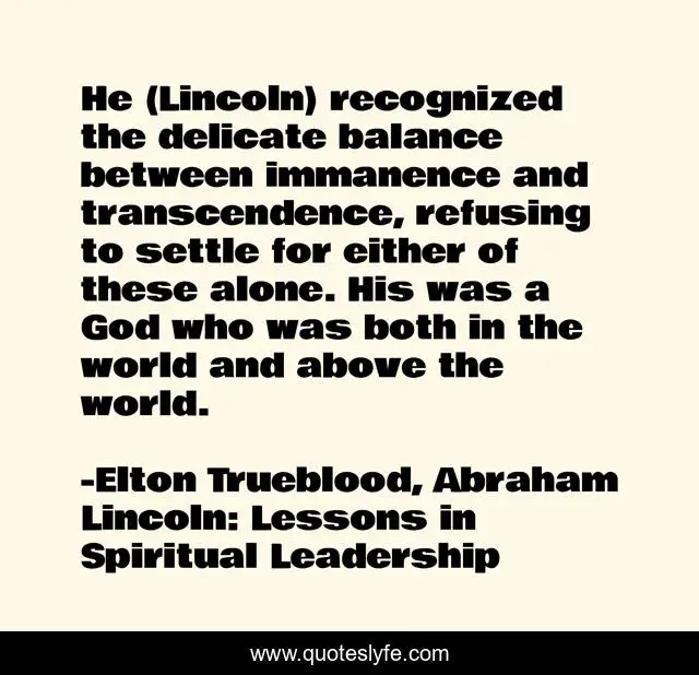 He (Lincoln) recognized the delicate balance between immanence and transcendence, refusing to settle for either of these alone. His was a God who was both in the world and above the world.