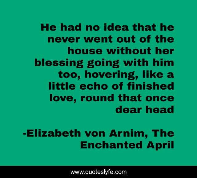 He had no idea that he never went out of the house without her blessing going with him too, hovering, like a little echo of finished love, round that once dear head