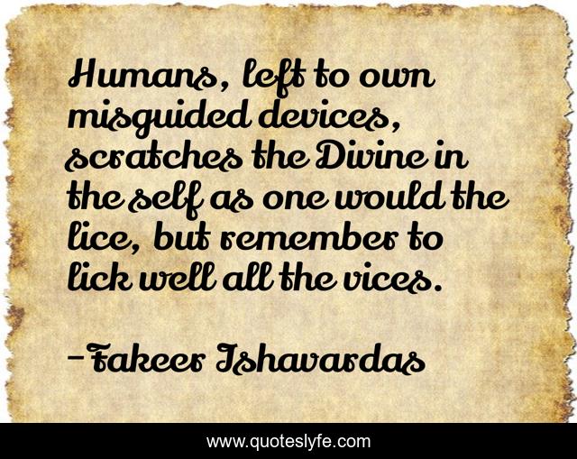 Humans, left to own misguided devices, scratches the Divine in the self as one would the lice, but remember to lick well all the vices.