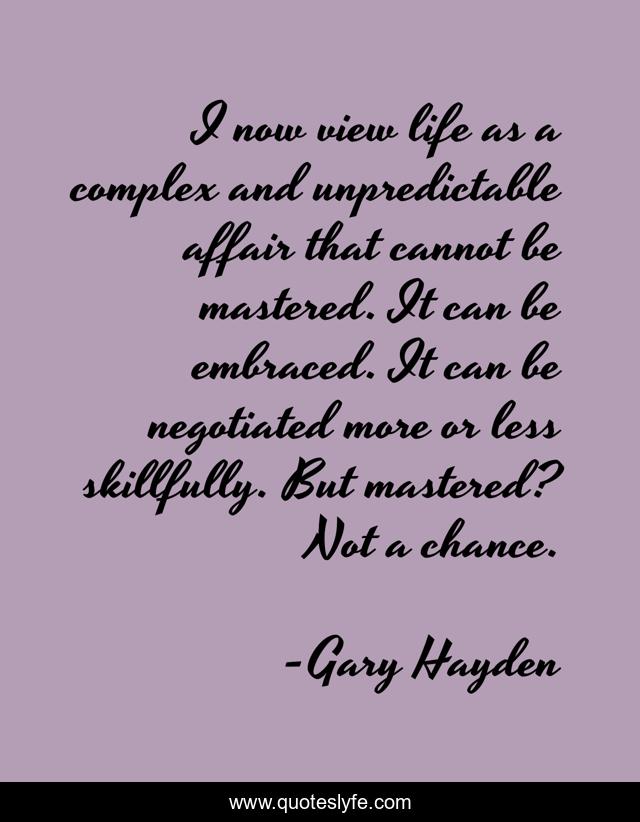 I now view life as a complex and unpredictable affair that cannot be mastered. It can be embraced. It can be negotiated more or less skillfully. But mastered? Not a chance.
