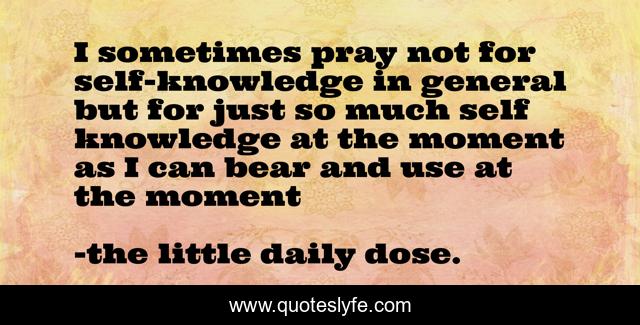 I sometimes pray not for self-knowledge in general but for just so much self knowledge at the moment as I can bear and use at the moment