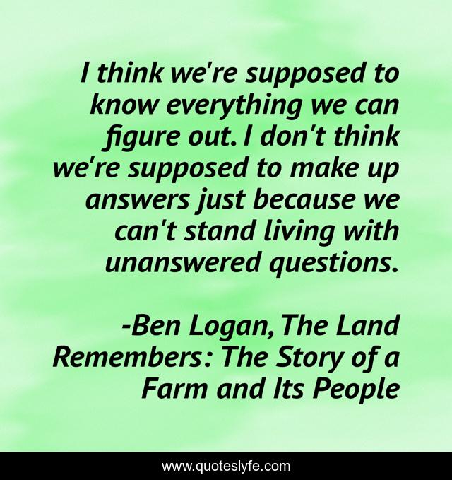 I think we're supposed to know everything we can figure out. I don't think we're supposed to make up answers just because we can't stand living with unanswered questions.