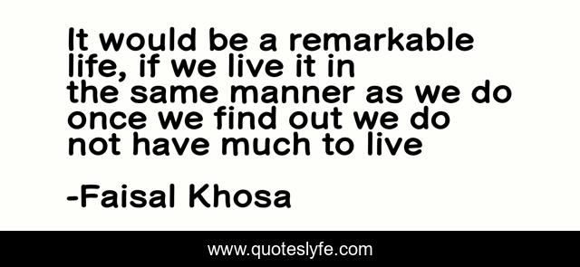 It would be a remarkable life, if we live it in the same manner as we do once we find out we do not have much to live