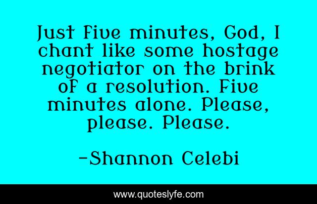 Just five minutes, God, I chant like some hostage negotiator on the brink of a resolution. Five minutes alone. Please, please. Please.