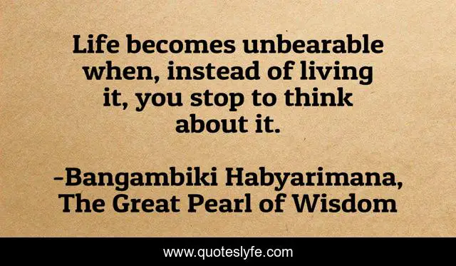 Life becomes unbearable when, instead of living it, you stop to think about it.