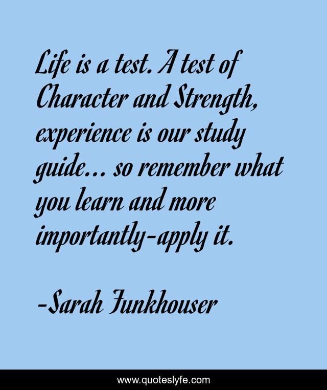 Life is a test. A test of Character and Strength, experience is our study guide... so remember what you learn and more importantly-apply it.