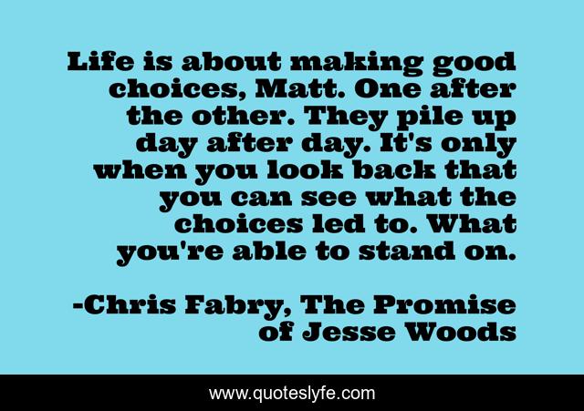 Life is about making good choices, Matt. One after the other. They pile up day after day. It's only when you look back that you can see what the choices led to. What you're able to stand on.