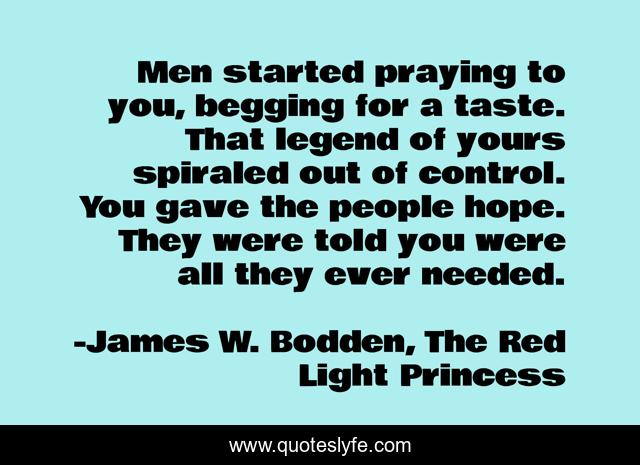 Men started praying to you, begging for a taste. That legend of yours spiraled out of control. You gave the people hope. They were told you were all they ever needed.