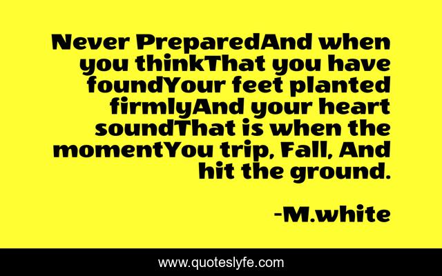 Never PreparedAnd when you thinkThat you have foundYour feet planted firmlyAnd your heart soundThat is when the momentYou trip, Fall, And hit the ground.