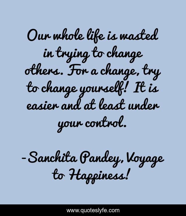 Our whole life is wasted in trying to change others. For a change, try to change yourself! It is easier and at least under your control.