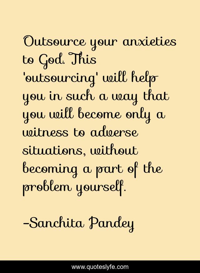Outsource your anxieties to God. This 'outsourcing' will help you in such a way that you will become only a witness to adverse situations, without becoming a part of the problem yourself.