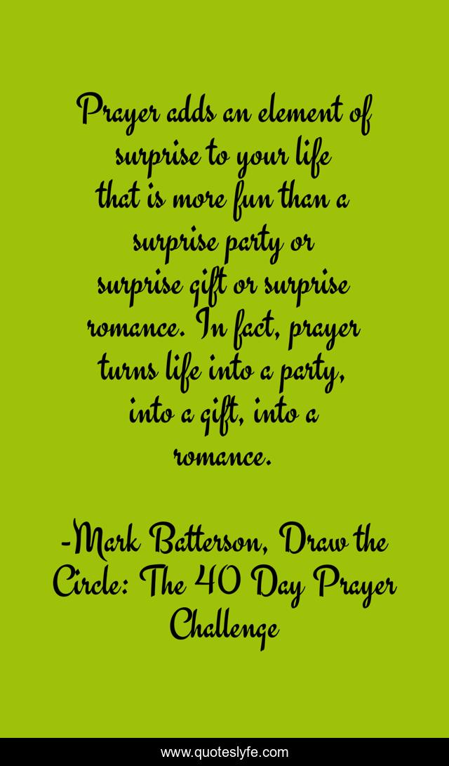 Prayer adds an element of surprise to your life that is more fun than a surprise party or surprise gift or surprise romance. In fact, prayer turns life into a party, into a gift, into a romance.