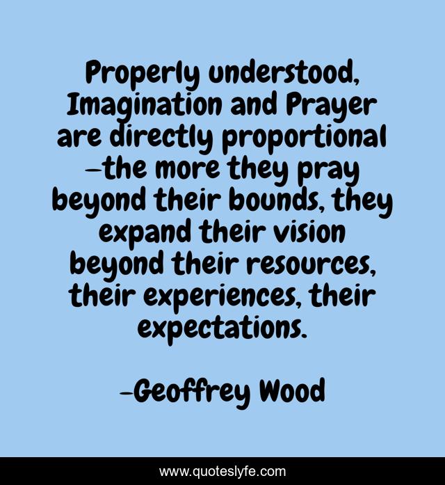Properly understood, Imagination and Prayer are directly proportional —the more they pray beyond their bounds, they expand their vision beyond their resources, their experiences, their expectations.