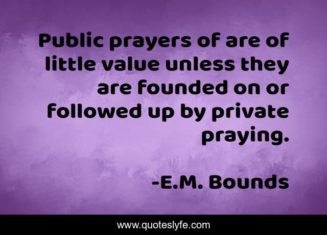 Public prayers of are of little value unless they are founded on or followed up by private praying.