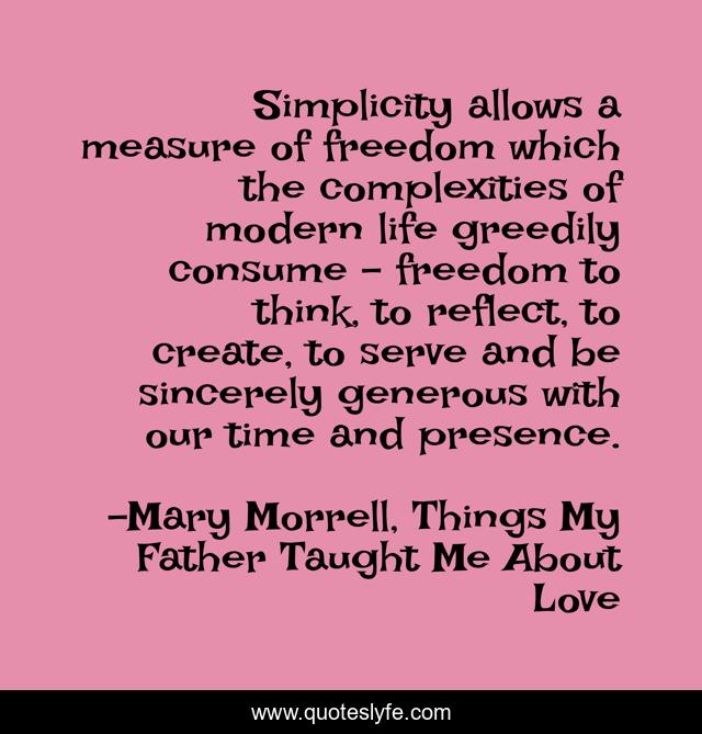 Simplicity allows a measure of freedom which the complexities of modern life greedily consume – freedom to think, to reflect, to create, to serve and be sincerely generous with our time and presence.