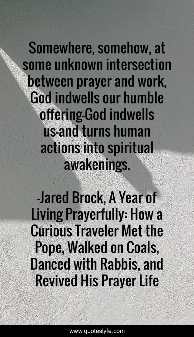 Somewhere, somehow, at some unknown intersection between prayer and work, God indwells our humble offering—God indwells us—and turns human actions into spiritual awakenings.
