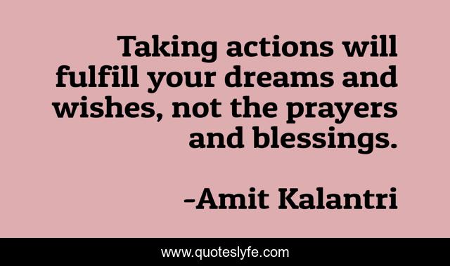 Taking actions will fulfill your dreams and wishes, not the prayers and blessings.