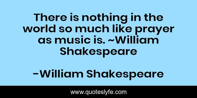 There is nothing in the world so much like prayer as music is. ~William Shakespeare