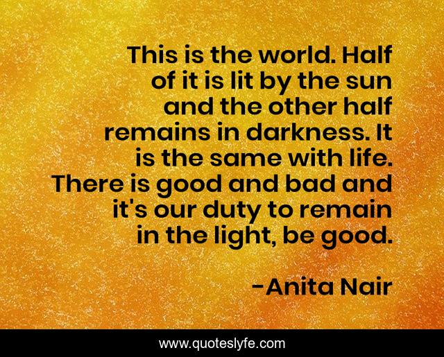 This is the world. Half of it is lit by the sun and the other half remains in darkness. It is the same with life. There is good and bad and it's our duty to remain in the light, be good.