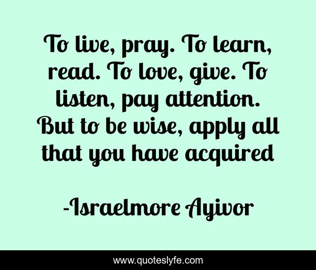 To live, pray. To learn, read. To love, give. To listen, pay attention. But to be wise, apply all that you have acquired