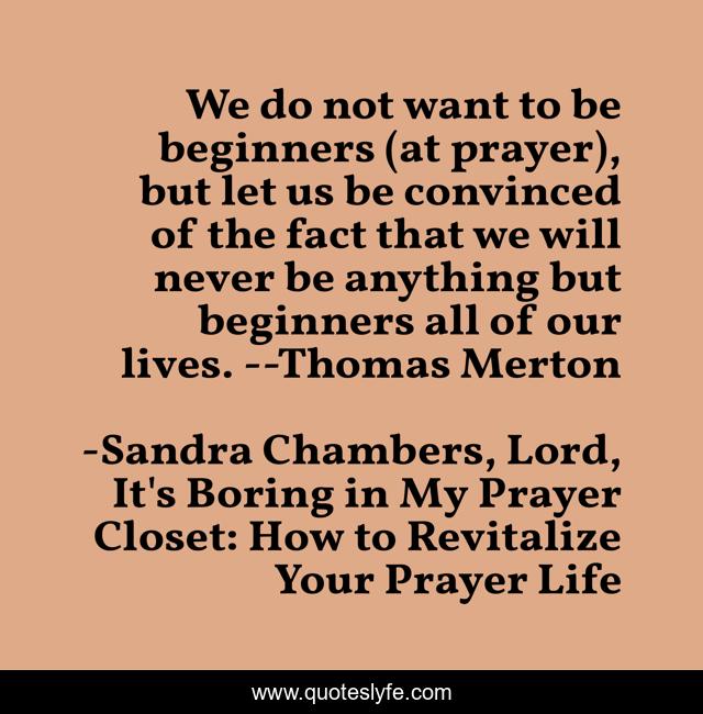 We do not want to be beginners (at prayer), but let us be convinced of the fact that we will never be anything but beginners all of our lives. --Thomas Merton