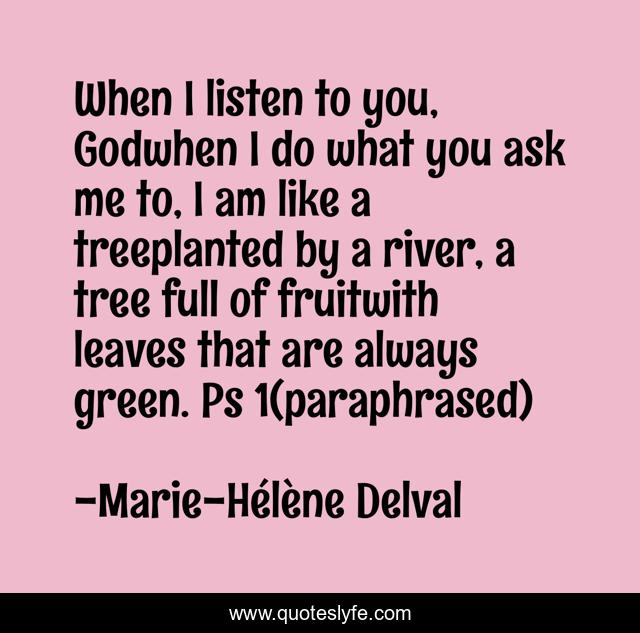 When I listen to you, Godwhen I do what you ask me to, I am like a treeplanted by a river, a tree full of fruitwith leaves that are always green. Ps 1(paraphrased)