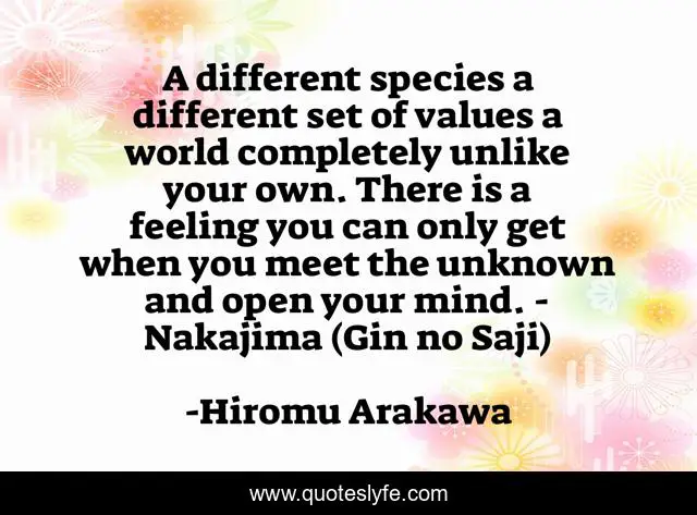 A different species a different set of values a world completely unlike your own. There is a feeling you can only get when you meet the unknown and open your mind. - Nakajima (Gin no Saji)