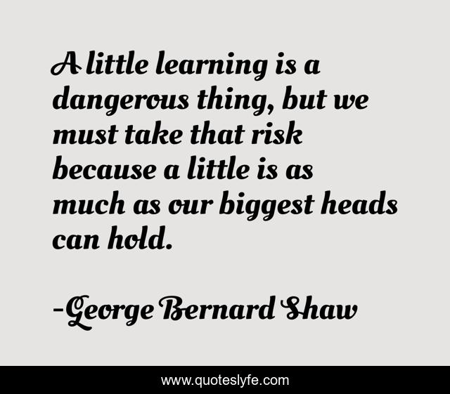A little learning is a dangerous thing, but we must take that risk because a little is as much as our biggest heads can hold.