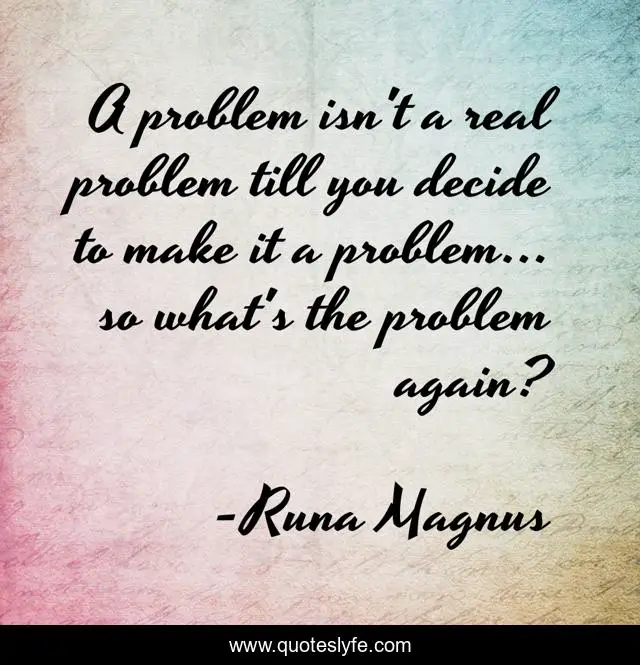 A problem isn't a real problem till you decide to make it a problem... so what's the problem again?