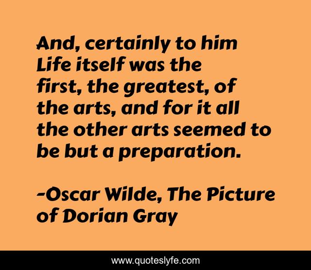 And, certainly to him Life itself was the first, the greatest, of the arts, and for it all the other arts seemed to be but a preparation.