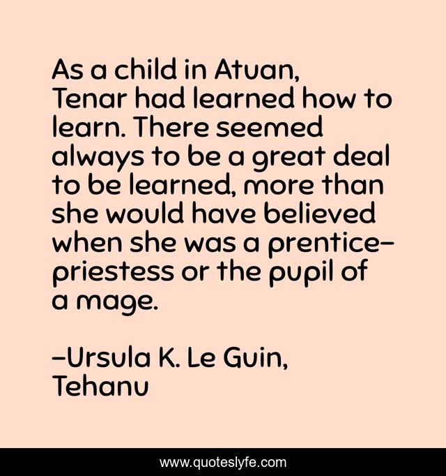 As a child in Atuan, Tenar had learned how to learn. There seemed always to be a great deal to be learned, more than she would have believed when she was a prentice-priestess or the pupil of a mage.