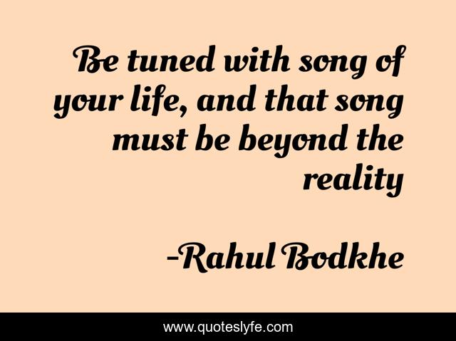 Be tuned with song of your life, and that song must be beyond the reality