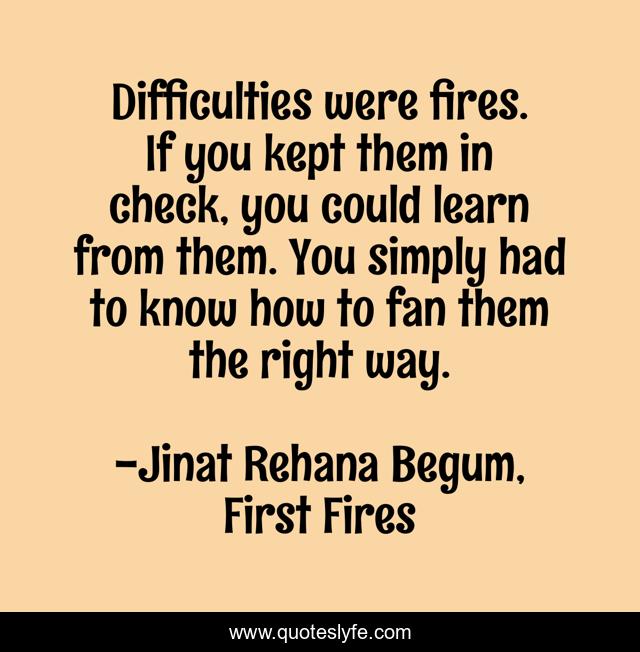 Difficulties were fires. If you kept them in check, you could learn from them. You simply had to know how to fan them the right way.