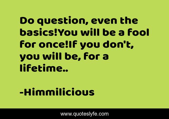 Do question, even the basics!You will be a fool for once!If you don't, you will be, for a lifetime..
