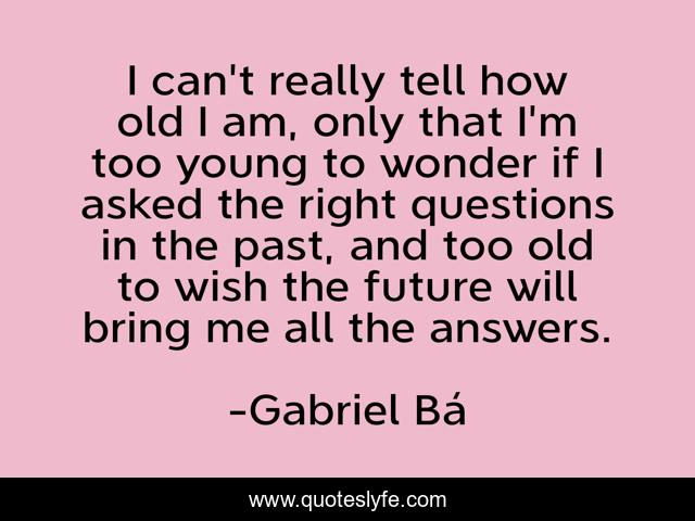 I can't really tell how old I am, only that I'm too young to wonder if I asked the right questions in the past, and too old to wish the future will bring me all the answers.