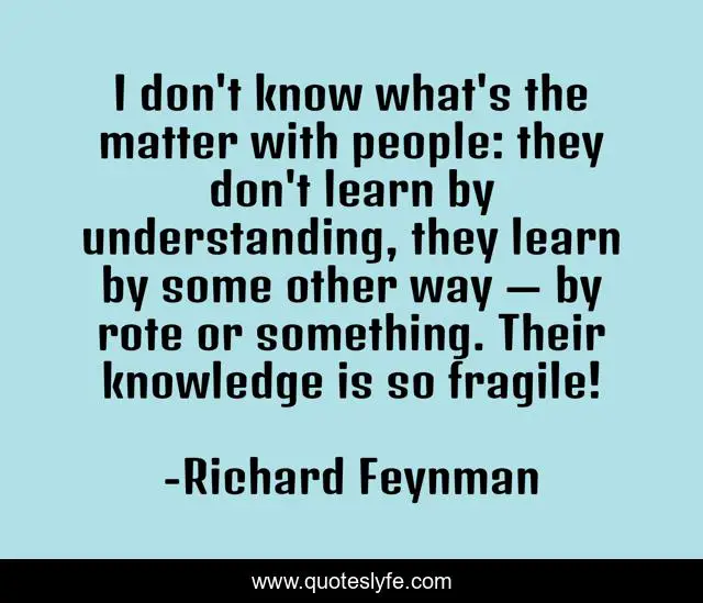 I don't know what's the matter with people: they don't learn by understanding, they learn by some other way — by rote or something. Their knowledge is so fragile!