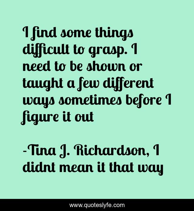 I find some things difficult to grasp. I need to be shown or taught a few different ways sometimes before I figure it out