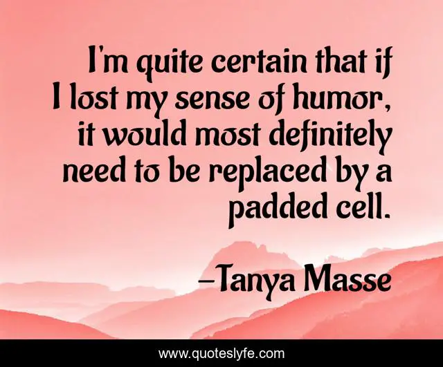 I'm quite certain that if I lost my sense of humor, it would most definitely need to be replaced by a padded cell.